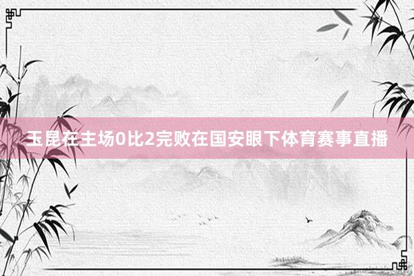 玉昆在主场0比2完败在国安眼下体育赛事直播