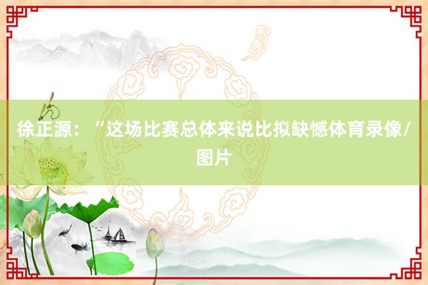 徐正源：“这场比赛总体来说比拟缺憾体育录像/图片