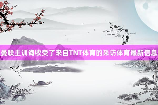曼联主训诲收受了来自TNT体育的采访体育最新信息
