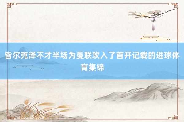 皆尔克泽不才半场为曼联攻入了首开记载的进球体育集锦