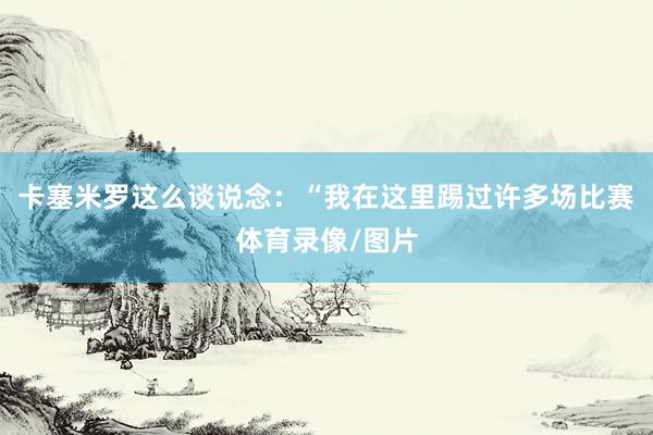 卡塞米罗这么谈说念：“我在这里踢过许多场比赛体育录像/图片