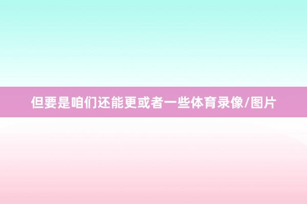 但要是咱们还能更或者一些体育录像/图片