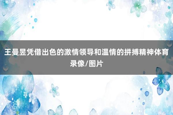 王曼昱凭借出色的激情领导和温情的拼搏精神体育录像/图片