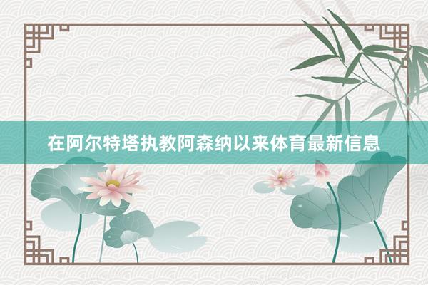 在阿尔特塔执教阿森纳以来体育最新信息
