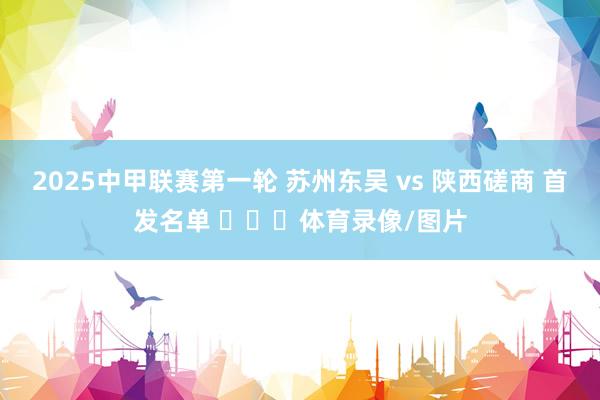 2025中甲联赛第一轮 苏州东吴 vs 陕西磋商 首发名单 ​​​体育录像/图片
