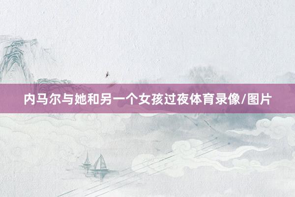 内马尔与她和另一个女孩过夜体育录像/图片