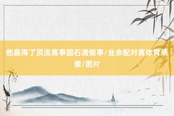 他赢得了顶流赛事圆石滩做事/业余配对赛体育录像/图片
