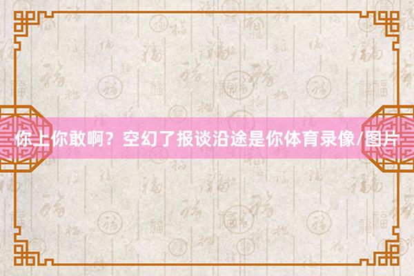 你上你敢啊？空幻了报谈沿途是你体育录像/图片