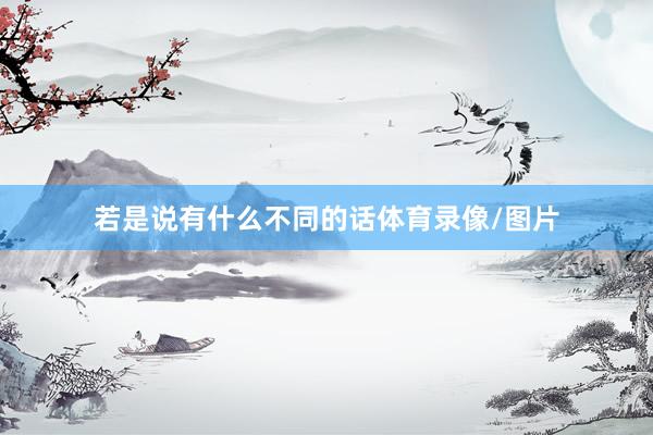 若是说有什么不同的话体育录像/图片