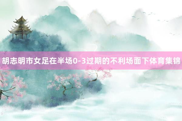 胡志明市女足在半场0-3过期的不利场面下体育集锦