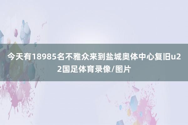 今天有18985名不雅众来到盐城奥体中心复旧u22国足体育录像/图片
