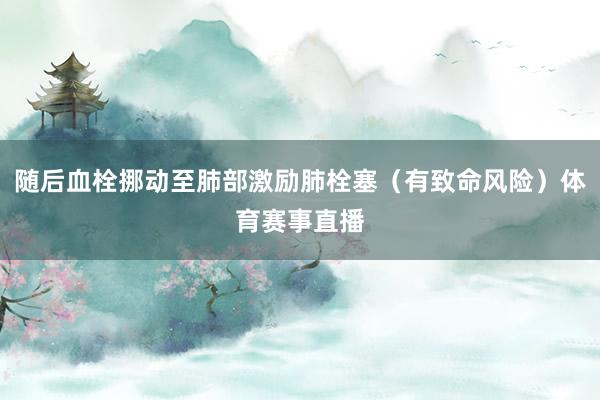 随后血栓挪动至肺部激励肺栓塞（有致命风险）体育赛事直播
