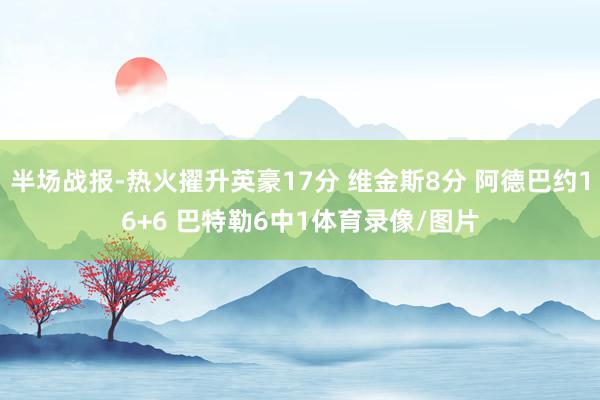 半场战报-热火擢升英豪17分 维金斯8分 阿德巴约16+6 巴特勒6中1体育录像/图片
