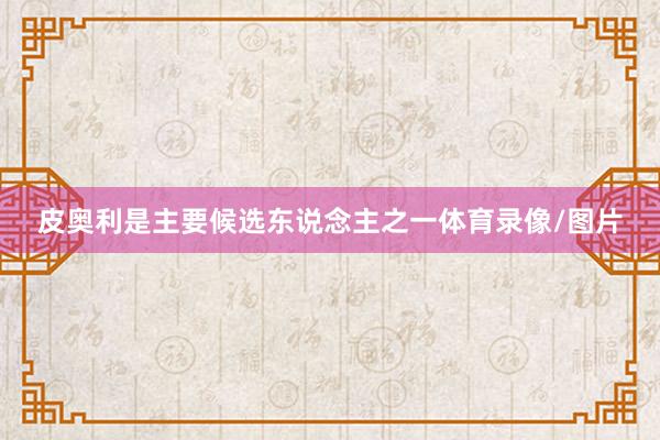 皮奥利是主要候选东说念主之一体育录像/图片
