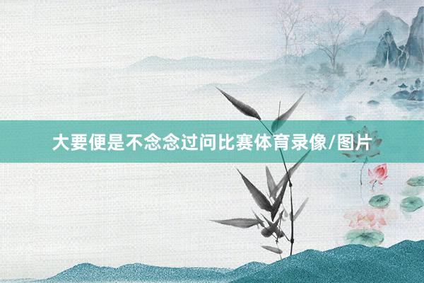 大要便是不念念过问比赛体育录像/图片