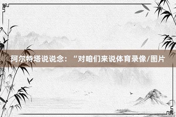 阿尔特塔说说念：“对咱们来说体育录像/图片