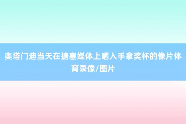 奥塔门迪当天在搪塞媒体上晒入手拿奖杯的像片体育录像/图片
