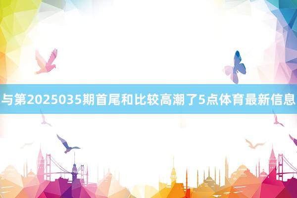 与第2025035期首尾和比较高潮了5点体育最新信息