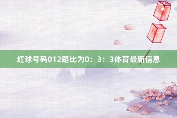 红球号码012路比为0：3：3体育最新信息