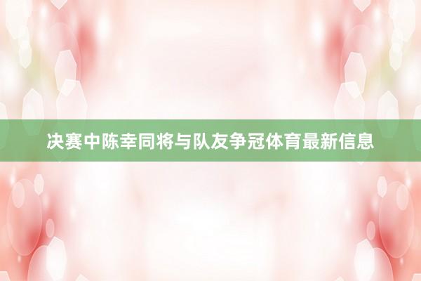 决赛中陈幸同将与队友争冠体育最新信息