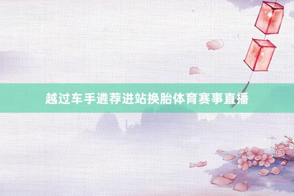 越过车手遴荐进站换胎体育赛事直播
