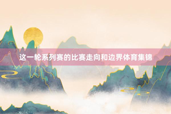 这一轮系列赛的比赛走向和边界体育集锦