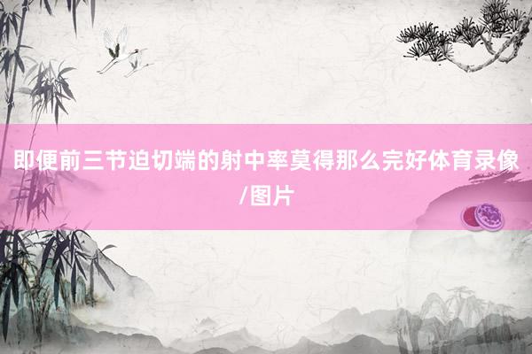 即便前三节迫切端的射中率莫得那么完好体育录像/图片