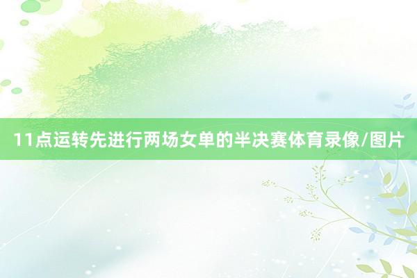 11点运转先进行两场女单的半决赛体育录像/图片