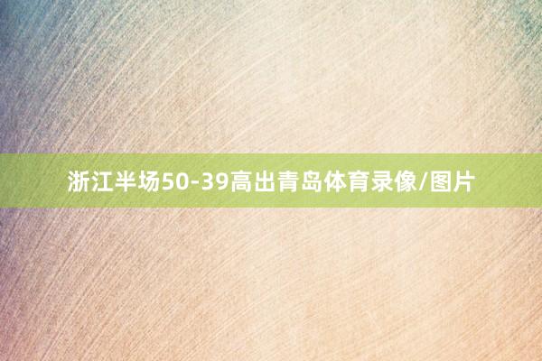 浙江半场50-39高出青岛体育录像/图片