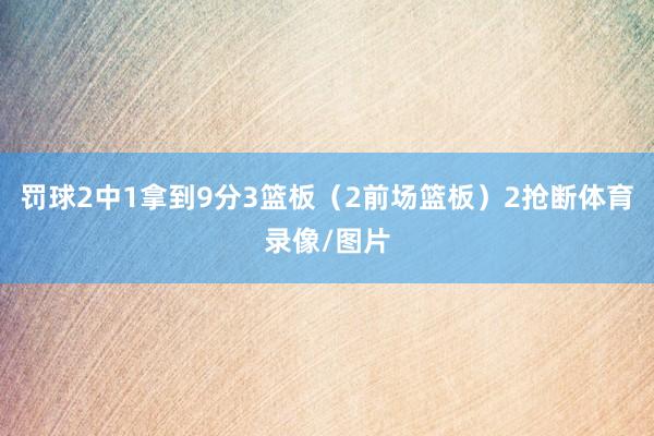 罚球2中1拿到9分3篮板（2前场篮板）2抢断体育录像/图片