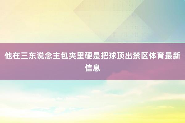 他在三东说念主包夹里硬是把球顶出禁区体育最新信息