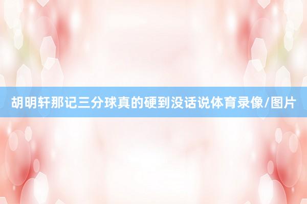 胡明轩那记三分球真的硬到没话说体育录像/图片