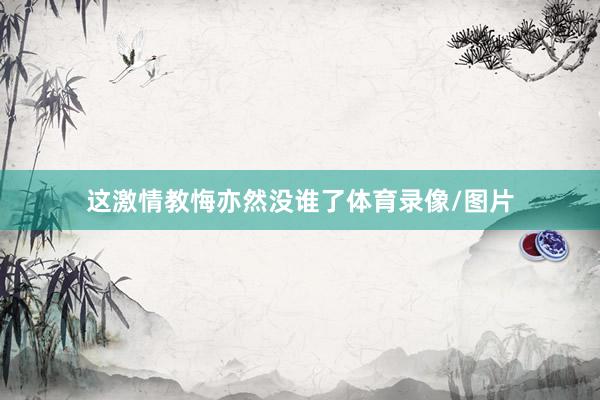 这激情教悔亦然没谁了体育录像/图片