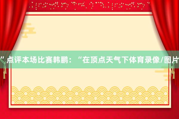”点评本场比赛韩鹏：“在顶点天气下体育录像/图片