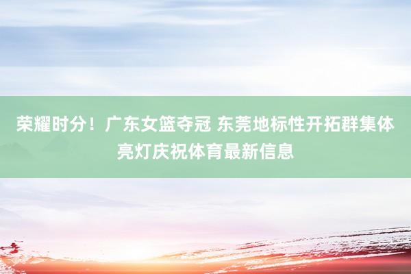 荣耀时分！广东女篮夺冠 东莞地标性开拓群集体亮灯庆祝体育最新信息