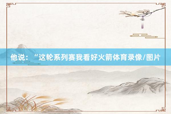 他说：“这轮系列赛我看好火箭体育录像/图片