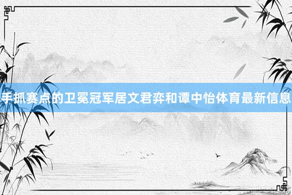 手抓赛点的卫冕冠军居文君弈和谭中怡体育最新信息