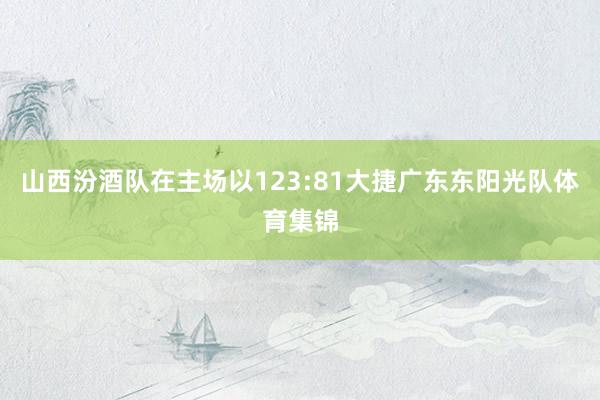 山西汾酒队在主场以123:81大捷广东东阳光队体育集锦