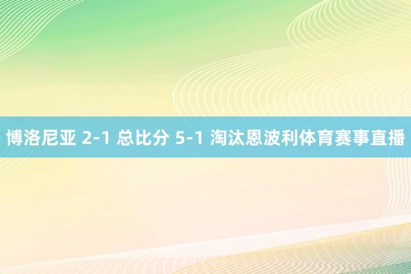 博洛尼亚 2-1 总比分 5-1 淘汰恩波利体育赛事直播