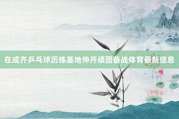 在成齐乒乓球历练基地伸开顽固备战体育最新信息