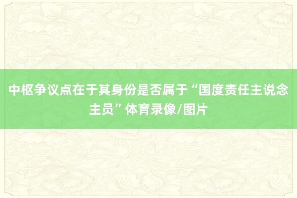 中枢争议点在于其身份是否属于“国度责任主说念主员”体育录像/图片