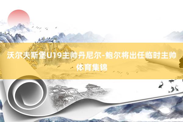 沃尔夫斯堡U19主帅丹尼尔-鲍尔将出任临时主帅体育集锦