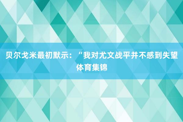 贝尔戈米最初默示：“我对尤文战平并不感到失望体育集锦