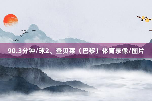 90.3分钟/球2、登贝莱（巴黎）体育录像/图片