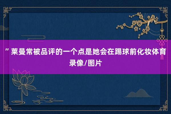”莱曼常被品评的一个点是她会在踢球前化妆体育录像/图片