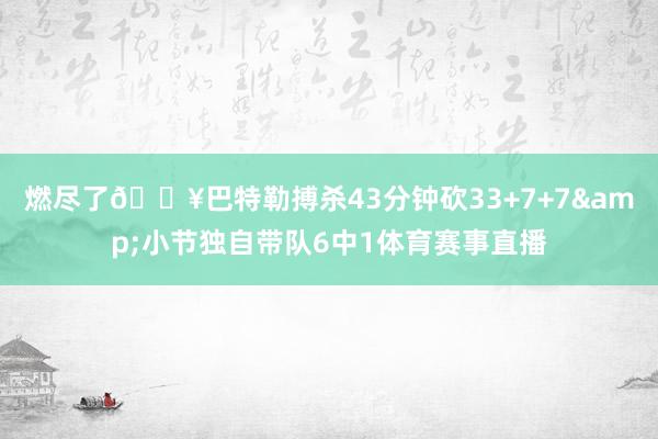 燃尽了😥巴特勒搏杀43分钟砍33+7+7&小节独自带队6中1体育赛事直播