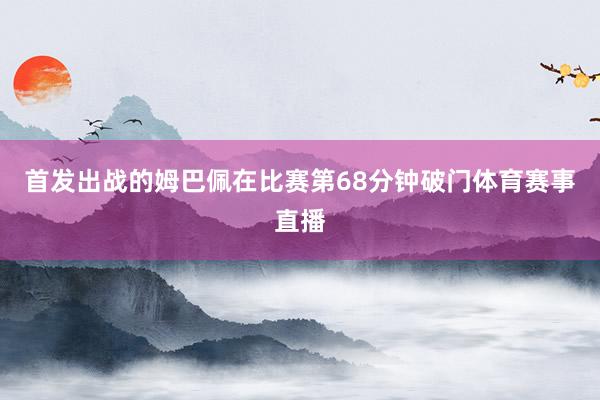 首发出战的姆巴佩在比赛第68分钟破门体育赛事直播