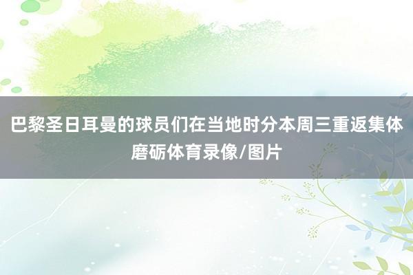 巴黎圣日耳曼的球员们在当地时分本周三重返集体磨砺体育录像/图片