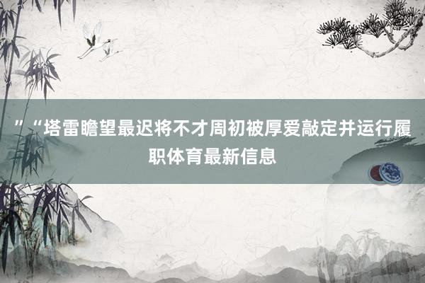 ”“塔雷瞻望最迟将不才周初被厚爱敲定并运行履职体育最新信息
