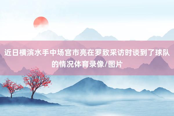近日横滨水手中场宫市亮在罗致采访时谈到了球队的情况体育录像/图片